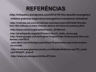 .http://infopetro.wordpress.com/2012/10/15/o-desafio-energetico
indiano-pobreza-seguranca-energetica-e-mudanca-climatica/
.http://noticias.uol.com.br/ultimas-noticias/reuters/2010/04/18/indiatem-100-milhoes-a-mais-vivendo-abaixo-da-linha-de-pobreza.jhtm
.http://www.unicef.org/brazil/pt/media_25190.htm
.http://pt.wikipedia.org/wiki/Ficheiro:Kochi_India_slums.jpg
.http://www.google.com.br/imgres?imgurl=http://matutacoes.files.wor
dpress.com/2012
.uper.abril.com.br/blogs/superlistas/10-poluentes-que-mais-matamno-mundo
.http://www.energiasrenovaveis.com/DetalheNoticias.asp?ID_conte
udo=843&ID_area=8
.http://www.ub.edu/geocrit/b3w-975.htm

 