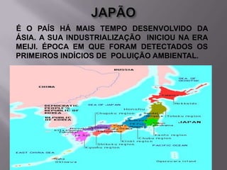 É O PAÍS HÁ MAIS TEMPO DESENVOLVIDO DA
ÁSIA. A SUA INDUSTRIALIZAÇÃO INICIOU NA ERA
MEIJI. ÉPOCA EM QUE FORAM DETECTADOS OS
PRIMEIROS INDÍCIOS DE POLUIÇÃO AMBIENTAL.

 