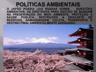 

O JAPÃO POSSUI LEIS RÍGIDAS SOBRE
QUESTÕES
AMBIENTAIS. AS DIRETRIZES PARA GESTÃO SE BASEIAM
NA PRESERVAÇÃO DO MEIO AMBIENTE, PROTEÇÃO A
SAÚDE PÚBLICA, RESTRIÇÕES A DESCARTE DE
RESÍDUOS, ARMAZENAGEM, COLETA, TRANSPORTE E
DESTINO FINAL AMBIENTALMENTE ADEQUADO.

 
