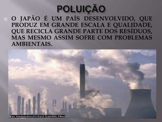

O JAPÃO É UM PAÍS DESENVOLVIDO, QUE
PRODUZ EM GRANDE ESCALA E QUALIDADE,
QUE RECICLA GRANDE PARTE DOS RESÍDUOS,
MAS MESMO ASSIM SOFRE COM PROBLEMAS
AMBIENTAIS.

 