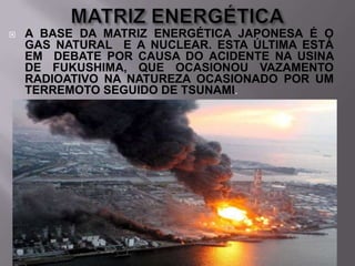 

A BASE DA MATRIZ ENERGÉTICA JAPONESA É O
GAS NATURAL E A NUCLEAR. ESTA ÚLTIMA ESTÁ
EM DEBATE POR CAUSA DO ACIDENTE NA USINA
DE FUKUSHIMA, QUE OCASIONOU VAZAMENTO
RADIOATIVO NA NATUREZA OCASIONADO POR UM
TERREMOTO SEGUIDO DE TSUNAMI.

 