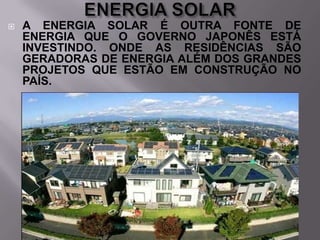 

A ENERGIA SOLAR É OUTRA FONTE DE
ENERGIA QUE O GOVERNO JAPONÊS ESTÁ
INVESTINDO. ONDE AS RESIDÊNCIAS SÃO
GERADORAS DE ENERGIA ALÉM DOS GRANDES
PROJETOS QUE ESTÃO EM CONSTRUÇÃO NO
PAÍS.

 