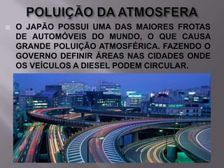 

O JAPÃO POSSUI UMA DAS MAIORES FROTAS
DE AUTOMÓVEIS DO MUNDO, O QUE CAUSA
GRANDE POLUIÇÃO ATMOSFÉRICA. FAZENDO O
GOVERNO DEFINIR ÁREAS NAS CIDADES ONDE
OS VEÍCULOS A DIESEL PODEM CIRCULAR.

 