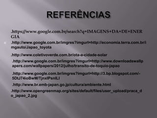 .https://www.google.com.br/search?q=IMAGENS+DA+DE+ENER
GIA


.http://www.google.com.br/imgres?imgurl=http://economia.terra.com.br/i
mgauto/Japao_toyota
.http://www.coletivoverde.com.br/ota-a-cidade-solar
.http://www.google.com.br/imgres?imgurl=http://www.downloadswallp
apers.com/wallpapers/2012/julho/transito-de-toquio-japao
.http://www.google.com.br/imgres?imgurl=http://3.bp.blogspot.com/5DtJ74ioBwM/TjnxlPsnlLI
.http://www.br.emb-japan.go.jp/cultura/ambiente.html
.http://www.opengreenmap.org/sites/default/files/user_upload/praca_d
o_japao_2.jpg

 