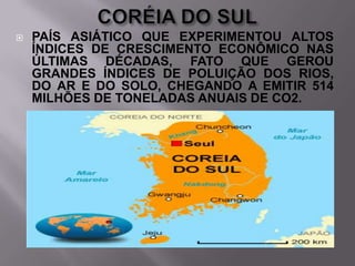 

PAÍS ASIÁTICO QUE EXPERIMENTOU ALTOS
ÍNDICES DE CRESCIMENTO ECONÔMICO NAS
ÚLTIMAS DÉCADAS, FATO QUE GEROU
GRANDES ÍNDICES DE POLUIÇÃO DOS RIOS,
DO AR E DO SOLO, CHEGANDO A EMITIR 514
MILHÕES DE TONELADAS ANUAIS DE CO2.

 