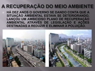 

HÁ DEZ ANOS O GOVERNO SE DANDO CONTA QUE A
SITUAÇÃO AMBIENTAL ESTAVA SE DETERIORANDO,
LANÇOU UM AMBICIOSO PLANO DE RECUPERAÇÃO
AMBIENTAL ATRAVÉS DE LEGISLAÇÃO E AÇÕES
DESTINADAS A REDUZIR E ELIMINAR A POLUIÇÃO.

 