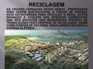 

AS CIDADES COREANAS ESTÃO SENDO PREPARADAS
PARA SEREM SUSTENTÁVEIS. A CIDADE DE SONGDO
ESTA ESTRUTURADA PARA RECICLAR A ÁGUA, OUTRA
INOVAÇÃO É ACOLETA DOS RESÍDUOS DOMÉSTICOS
QUE SÃO ENVIADOS DAS RESIDÊNCIAS ATRAVÉS DE
TRUBULAÇÕES PARA CENTROS DE RECICLAGEM. ASSIM
COMO PONTOS DE RECARGA PARA CARROS MOVIDOS A
ENERGIA ELÉTRICA.

 