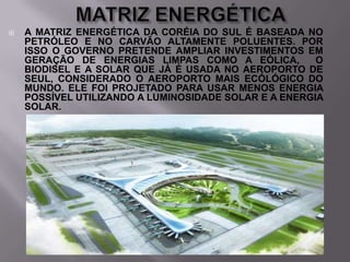 

A MATRIZ ENERGÉTICA DA CORÉIA DO SUL É BASEADA NO
PETRÓLEO E NO CARVÃO ALTAMENTE POLUENTES. POR
ISSO O GOVERNO PRETENDE AMPLIAR INVESTIMENTOS EM
GERAÇÃO DE ENERGIAS LIMPAS COMO A EÓLICA,
O
BIODISEL E A SOLAR QUE JÁ É USADA NO AEROPORTO DE
SEUL, CONSIDERADO O AEROPORTO MAIS ECÓLÓGICO DO
MUNDO. ELE FOI PROJETADO PARA USAR MENOS ENERGIA
POSSÍVEL UTILIZANDO A LUMINOSIDADE SOLAR E A ENERGIA
SOLAR.

 