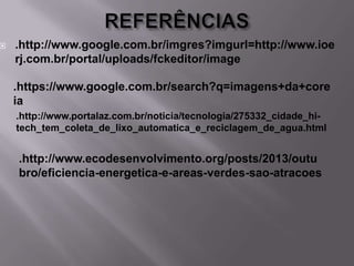 

.http://www.google.com.br/imgres?imgurl=http://www.ioe
rj.com.br/portal/uploads/fckeditor/image

.https://www.google.com.br/search?q=imagens+da+core
ia
.http://www.portalaz.com.br/noticia/tecnologia/275332_cidade_hitech_tem_coleta_de_lixo_automatica_e_reciclagem_de_agua.html

.http://www.ecodesenvolvimento.org/posts/2013/outu
bro/eficiencia-energetica-e-areas-verdes-sao-atracoes

 