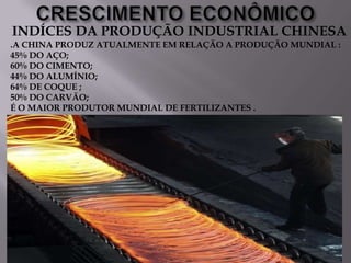 INDÍCES DA PRODUÇÃO INDUSTRIAL CHINESA
.A CHINA PRODUZ ATUALMENTE EM RELAÇÃO A PRODUÇÃO MUNDIAL :
45% DO AÇO;
60% DO CIMENTO;
44% DO ALUMÍNIO;
64% DE COQUE ;
50% DO CARVÃO;
É O MAIOR PRODUTOR MUNDIAL DE FERTILIZANTES .

 