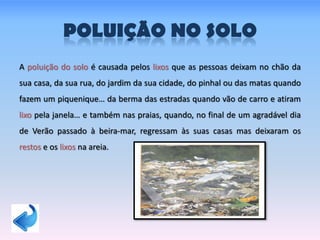 POLUIÇÃO NO SOLO
A poluição do solo é causada pelos lixos que as pessoas deixam no chão da
sua casa, da sua rua, do jardim da sua cidade, do pinhal ou das matas quando
fazem um piquenique… da berma das estradas quando vão de carro e atiram
lixo pela janela… e também nas praias, quando, no final de um agradável dia
de Verão passado à beira-mar, regressam às suas casas mas deixaram os
restos e os lixos na areia.
 