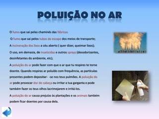 POLUIÇÃO NO AR
O fumo que sai pelas chaminés das fábricas
O fumo que sai pelos tubos de escape dos meios de transporte;
A incineração dos lixos a céu aberto ( quer dizer, queimar lixos);
O uso, em demasia, de inseticidas e outros sprays (desodorizantes,
desinfetantes do ambiente, etc);
A poluição do ar pode fazer com que o ar que tu respires te torne
doente. Quando respiras ar poluído com frequência, as partículas
presentes podem depositar- -se nos teus pulmões. A poluição do
ar pode provocar dor de cabeça ou irritar a tua garganta e pode
também fazer os teus olhos lacrimejarem e irritá-los.
A poluição do ar causa prejuízo às plantações e os animais também
podem ficar doentes por causa dela.
 