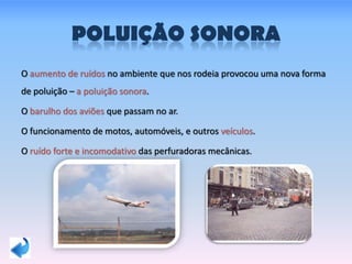 POLUIÇÃO SONORA
O aumento de ruídos no ambiente que nos rodeia provocou uma nova forma
de poluição – a poluição sonora.
O barulho dos aviões que passam no ar.
O funcionamento de motos, automóveis, e outros veículos.
O ruído forte e incomodativo das perfuradoras mecânicas.
 