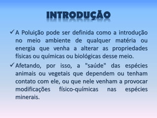 INTRODUÇÃO
A Poluição pode ser definida como a introdução
no meio ambiente de qualquer matéria ou
energia que venha a alterar as propriedades
físicas ou químicas ou biológicas desse meio.
Afetando, por isso, a "saúde" das espécies
animais ou vegetais que dependem ou tenham
contato com ele, ou que nele venham a provocar
modificações físico-químicas nas espécies
minerais.
 