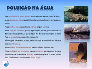 POLUIÇÃO NA ÁGUA
Pela acumulação de lixos e detritos junto de fontes, poços e cursos de água;
pelos esgotos domésticos que aldeias, vilas e cidades lançam nos rios ou nos
mares;
Pelos resíduos tóxicos que algumas fábricas lançam nos rios;
pelos produtos químicos que os agricultores utilizam para combater as
doenças das suas plantas, e que as águas das chuvas arrastam para os rios e
Para os lençóis de água existentes no subsolo;
Pela lavagem clandestina, ou seja, não autorizada, de barcos no alto mar, que
largam combustível;
pelos resíduos nucleares radioativos, depositados no fundo do mar;
Pelos naufrágios dos petroleiros, ou seja, acidentes que causam o derrame
de milhares de toneladas de petróleo, sujando as águas e a costa e matam
toda a vida marinha – as chamadas marés negras.
 