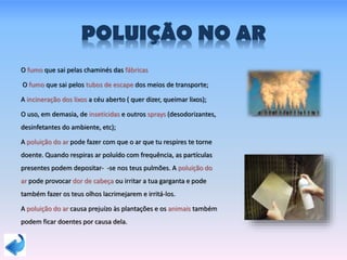 POLUIÇÃO NO AR
O fumo que sai pelas chaminés das fábricas
O fumo que sai pelos tubos de escape dos meios de transporte;
A incineração dos lixos a céu aberto ( quer dizer, queimar lixos);
O uso, em demasia, de inseticidas e outros sprays (desodorizantes,
desinfetantes do ambiente, etc);
A poluição do ar pode fazer com que o ar que tu respires te torne
doente. Quando respiras ar poluído com frequência, as partículas
presentes podem depositar- -se nos teus pulmões. A poluição do
ar pode provocar dor de cabeça ou irritar a tua garganta e pode
também fazer os teus olhos lacrimejarem e irritá-los.
A poluição do ar causa prejuízo às plantações e os animais também
podem ficar doentes por causa dela.
 