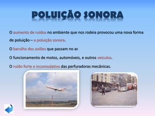 POLUIÇÃO SONORA
O aumento de ruídos no ambiente que nos rodeia provocou uma nova forma
de poluição – a poluição sonora.
O barulho dos aviões que passam no ar.
O funcionamento de motos, automóveis, e outros veículos.
O ruído forte e incomodativo das perfuradoras mecânicas.
 