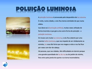 POLUIÇÃO LUMINOSA
A poluição luminosa é provocada pelo desperdício de luz noturna.
À noite, numa cidade, o céu fica menos estrelado do que numa
aldeia.
Isso deve-se à iluminação artificial, muitas vezes utilizada de
forma incorreta e que gera uma outra forma de poluição - a
poluição luminosa.
Em locais com muita luz noturna, o céu fica coberto por uma
enorme bolha luminosa, que nos impede de ver nitidamente as
estrelas, luz essa tão forte que nos magoa a vista e nos faz ficar
por vezes com dor de cabeça.
Há pessoas, que nas cidades, têm dificuldade em dormir porque
uma grande quantidade de luz da rua ou do jardim do vizinho,
lhes entra pela janela do quarto e se torna incomodativa.
 