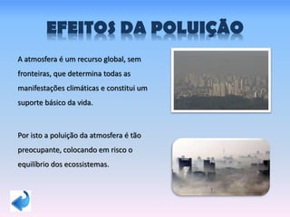 EFEITOS DA POLUIÇÃO
A atmosfera é um recurso global, sem
fronteiras, que determina todas as
manifestações climáticas e constitui um
suporte básico da vida.
Por isto a poluição da atmosfera é tão
preocupante, colocando em risco o
equilíbrio dos ecossistemas.
 
