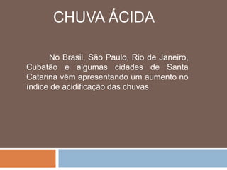 CHUVA ÁCIDA 
No Brasil, São Paulo, Rio de Janeiro, 
Cubatão e algumas cidades de Santa 
Catarina vêm apresentando um aumento no 
índice de acidificação das chuvas. 
 