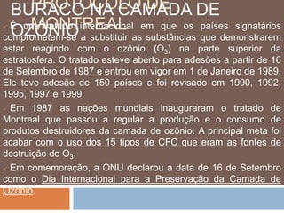 PROTOCOLO DE 
BURACO NA CAMADA DE 
OZÔNIO 
 É umMtOrataNdoTinRteErnaAcioLnal em que os países signatários 
comprometem-se a substituir as substâncias que demonstrarem 
estar reagindo com o ozônio (O3) na parte superior da 
estratosfera. O tratado esteve aberto para adesões a partir de 16 
de Setembro de 1987 e entrou em vigor em 1 de Janeiro de 1989. 
Ele teve adesão de 150 países e foi revisado em 1990, 1992, 
1995, 1997 e 1999. 
 Em 1987 as nações mundiais inauguraram o tratado de 
Montreal que passou a regular a produção e o consumo de 
produtos destruidores da camada de ozônio. A principal meta foi 
acabar com o uso dos 15 tipos de CFC que eram as fontes de 
destruição do O3. 
 Em comemoração, a ONU declarou a data de 16 de Setembro 
como o Dia Internacional para a Preservação da Camada de 
Ozônio. 
 