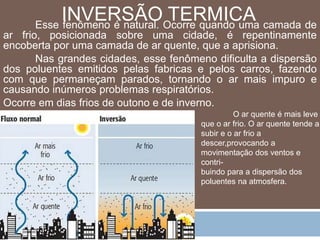 INVERSÃO TERMICA 
Esse fenômeno é natural. Ocorre quando uma camada de 
ar frio, posicionada sobre uma cidade, é repentinamente 
encoberta por uma camada de ar quente, que a aprisiona. 
Nas grandes cidades, esse fenômeno dificulta a dispersão 
dos poluentes emitidos pelas fabricas e pelos carros, fazendo 
com que permaneçam parados, tornando o ar mais impuro e 
causando inúmeros problemas respiratórios. 
Ocorre em dias frios de outono e de inverno. 
O ar quente é mais leve 
que o ar frio. O ar quente tende a 
subir e o ar frio a 
descer,provocando a 
movimentação dos ventos e 
contri-buindo 
para a dispersão dos 
poluentes na atmosfera. 
 