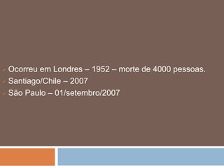  Ocorreu em Londres – 1952 – morte de 4000 pessoas. 
 Santiago/Chile – 2007 
 São Paulo – 01/setembro/2007 
