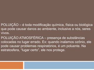 POLUIÇÃO – é toda modificação química, física ou biológica 
que pode causar danos ao ambiente, inclusive a nós, seres 
vivos. 
POLUIÇÃO ATMOSFÉRICA – presença de substâncias 
colocadas no lugar errado. Ex: quando inalamos ozônio, ele 
pode causar problemas respiratórios, é um poluente. Na 
estratosfera, “lugar certo”, ele nos protege. 
 