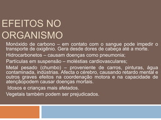EFEITOS NO 
ORGANISMO 
Monóxido de carbono – em contato com o sangue pode impedir o 
transporte de oxigênio. Gera desde dores de cabeça até a morte. 
Hidrocarbonetos – causam doenças como pneumonia; 
Partículas em suspensão – moléstias cardiovasculares; 
Metal pesado (chumbo) – proveniente de carros, pinturas, água 
contaminada, indústrias. Afecta o cérebro, causando retardo mental e 
outros graves efeitos na coordenação motora e na capacidade de 
atençãopodem causar doenças mortais. 
Idosos e crianças mais afetados. 
Vegetais também podem ser prejudicados. 
 