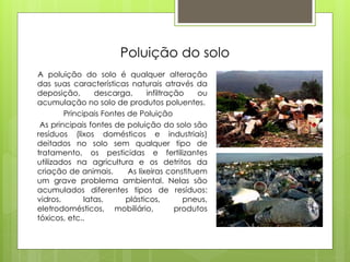 Poluição do solo
A poluição do solo é qualquer alteração
das suas características naturais através da
deposição, descarga, infiltração ou
acumulação no solo de produtos poluentes.
Principais Fontes de Poluição
As principais fontes de poluição do solo são
resíduos (lixos domésticos e industriais)
deitados no solo sem qualquer tipo de
tratamento, os pesticidas e fertilizantes
utilizados na agricultura e os detritos da
criação de animais. As lixeiras constituem
um grave problema ambiental. Nelas são
acumulados diferentes tipos de resíduos:
vidros, latas, plásticos, pneus,
eletrodomésticos, mobiliário, produtos
tóxicos, etc..
 