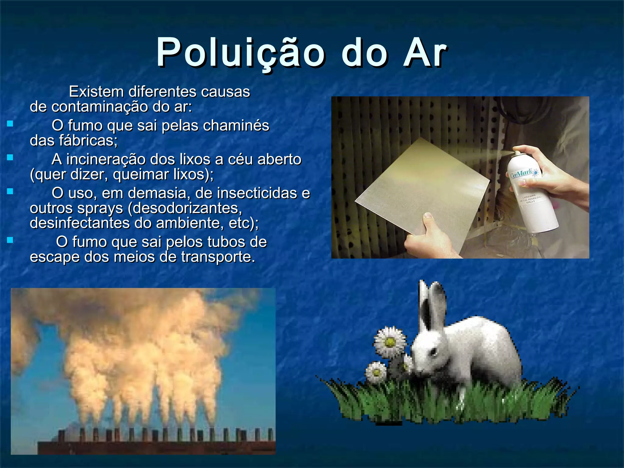 Poluição do ArPoluição do Ar
Existem diferentes causasExistem diferentes causas
de contaminação do ar:de contaminação do ar:
 O fumo que sai pelas chaminésO fumo que sai pelas chaminés
das fábricas;das fábricas;
 A incineração dos lixos a céu abertoA incineração dos lixos a céu aberto
(quer dizer, queimar lixos);(quer dizer, queimar lixos);
 O uso, em demasia, de insecticidas eO uso, em demasia, de insecticidas e
outros sprays (desodorizantes,outros sprays (desodorizantes,
desinfectantes do ambiente, etc);desinfectantes do ambiente, etc);
    O fumo que sai pelos tubos deO fumo que sai pelos tubos de
escape dos meios de transporte.escape dos meios de transporte.
                                                                                                                                
 