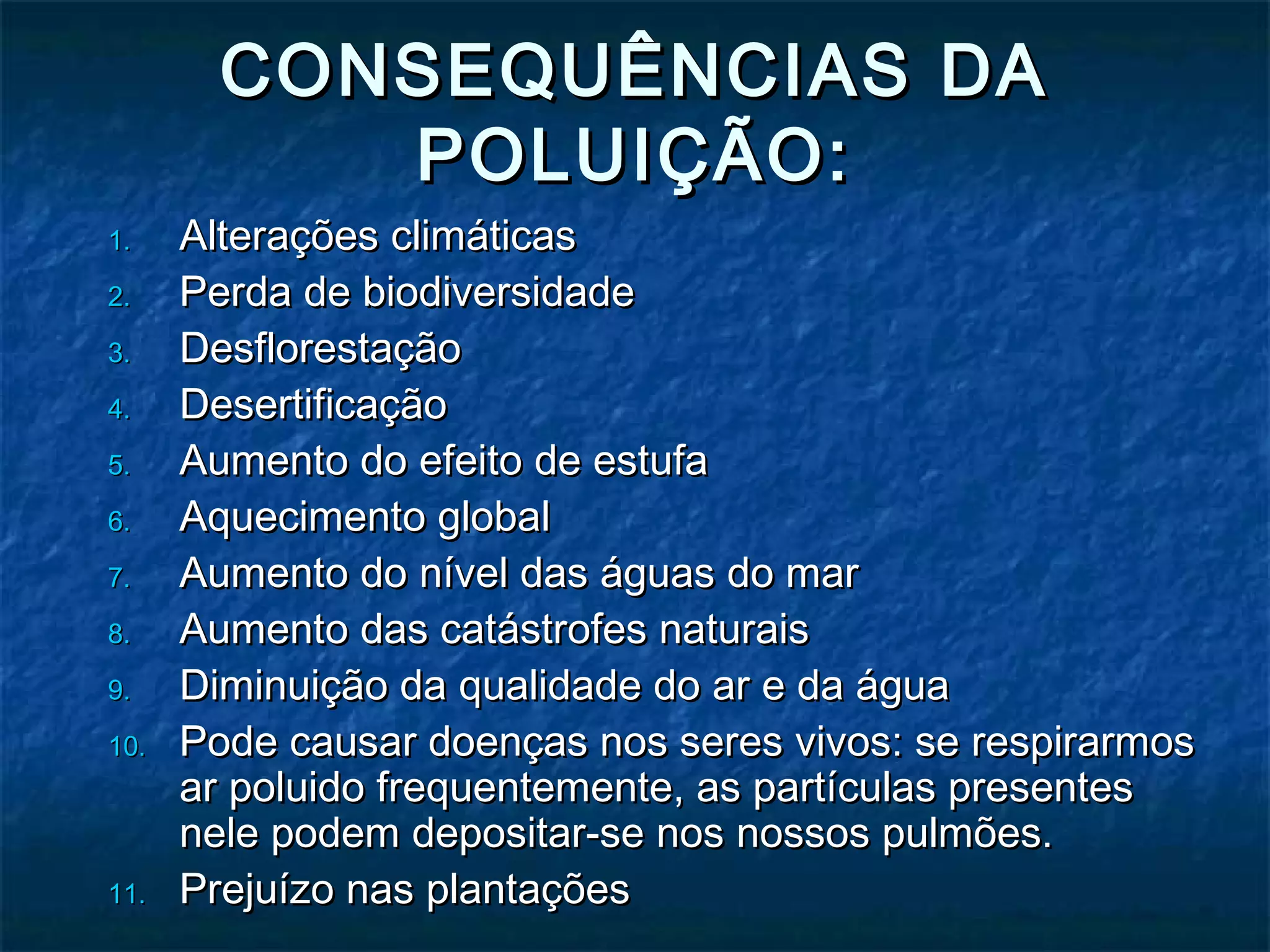 CONSEQUÊNCIAS DACONSEQUÊNCIAS DA
POLUIÇÃO:POLUIÇÃO:
1.1. Alterações climáticasAlterações climáticas
2.2. Perda de biodiversidadePerda de biodiversidade
3.3. DesflorestaçãoDesflorestação
4.4. DesertificaçãoDesertificação
5.5. Aumento do efeito de estufaAumento do efeito de estufa
6.6. Aquecimento globalAquecimento global
7.7. Aumento do nível das águas do marAumento do nível das águas do mar
8.8. Aumento das catástrofes naturaisAumento das catástrofes naturais
9.9. Diminuição da qualidade do ar e da águaDiminuição da qualidade do ar e da água
10.10. Pode causar doenças nos seres vivos: se respirarmosPode causar doenças nos seres vivos: se respirarmos
ar poluido frequentemente, as partículas presentesar poluido frequentemente, as partículas presentes
nele podem depositar-se nos nossos pulmões.nele podem depositar-se nos nossos pulmões.
11.11. Prejuízo nas plantaçõesPrejuízo nas plantações
 