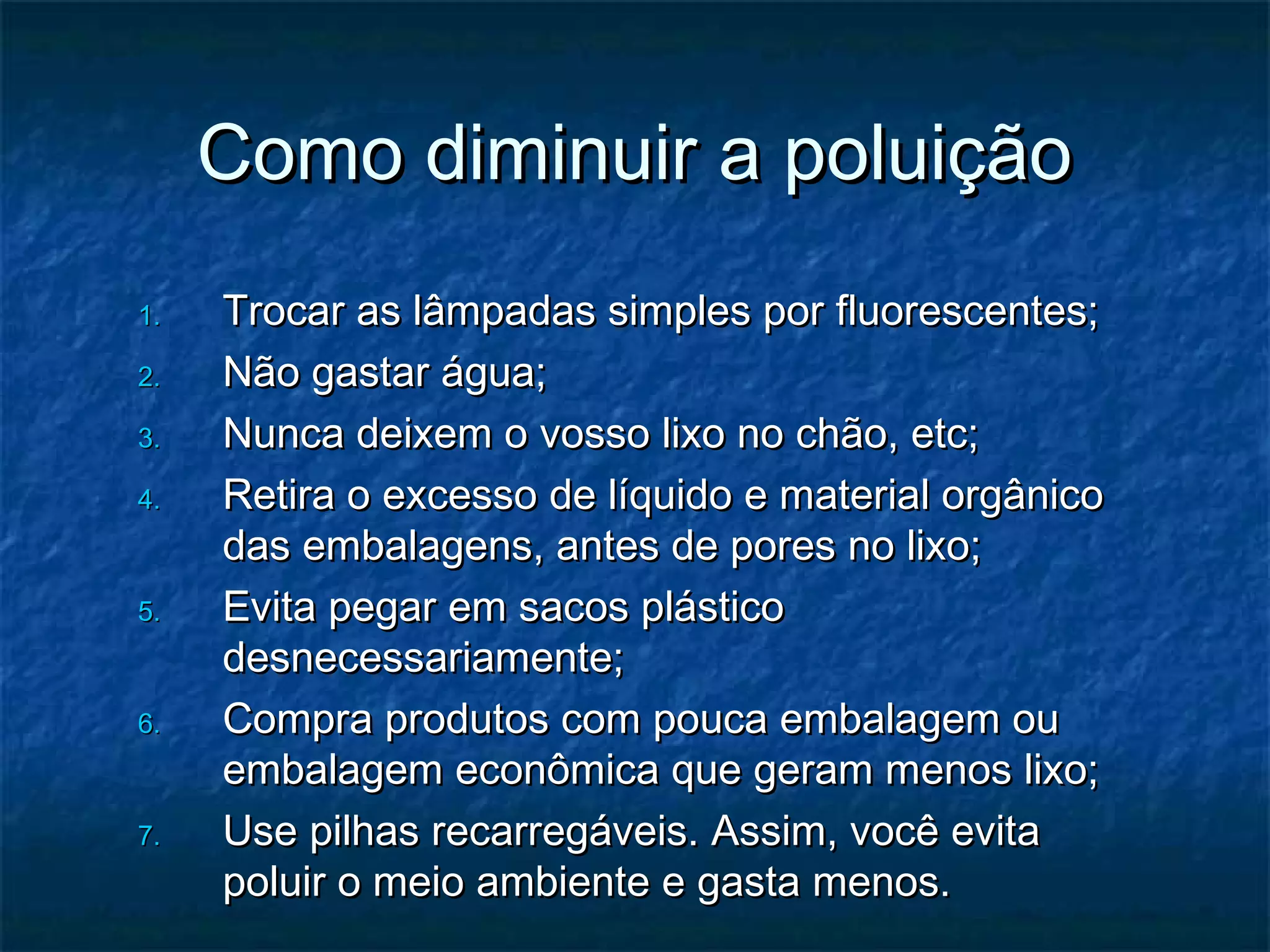 Como diminuir a poluiçãoComo diminuir a poluição
1.1. Trocar as lâmpadas simples por fluorescentes;Trocar as lâmpadas simples por fluorescentes;
2.2. Não gastar água;Não gastar água;
3.3. Nunca deixem o vosso lixo no chão, etc;Nunca deixem o vosso lixo no chão, etc;
4.4. Retira o excesso de líquido e material orgânicoRetira o excesso de líquido e material orgânico
das embalagens, antes de pores no lixo;das embalagens, antes de pores no lixo;
5.5. Evita pegar em sacos plásticoEvita pegar em sacos plástico
desnecessariamente;desnecessariamente;
6.6. Compra produtos com pouca embalagem ouCompra produtos com pouca embalagem ou
embalagem econômica que geram menos lixo;embalagem econômica que geram menos lixo;
7.7. Use pilhas recarregáveis. Assim, você evitaUse pilhas recarregáveis. Assim, você evita
poluir o meio ambiente e gasta menos.poluir o meio ambiente e gasta menos.
 