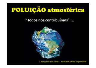 POLUIÇÃO atmosférica
“Todos nós contribuímos” ...
“A atmosfera é de todos ... E não tem limites ou fronteiras”
 