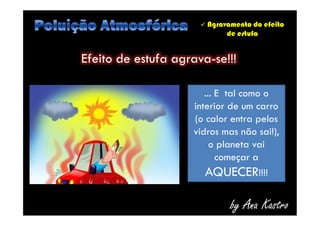  Agravamento do efeito
de estufa
Efeito de estufa agrava-se!!!
... E tal como o
interior de um carro
(o calor entra pelos
vidros mas não sai!),
o planeta vai
começar a
AQUECER!!!!
by Ana Kastro
... E tal como o
interior de um carro
(o calor entra pelos
vidros mas não sai!),
o planeta vai
começar a
AQUECER!!!!
 