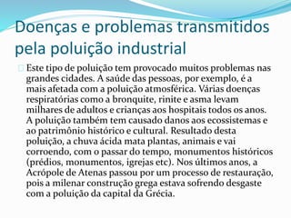 Doenças e problemas transmitidos
pela poluição industrial
Este tipo de poluição tem provocado muitos problemas nas
grandes cidades. A saúde das pessoas, por exemplo, é a
mais afetada com a poluição atmosférica. Várias doenças
respiratórias como a bronquite, rinite e asma levam
milhares de adultos e crianças aos hospitais todos os anos.
A poluição também tem causado danos aos ecossistemas e
ao patrimônio histórico e cultural. Resultado desta
poluição, a chuva ácida mata plantas, animais e vai
corroendo, com o passar do tempo, monumentos históricos
(prédios, monumentos, igrejas etc). Nos últimos anos, a
Acrópole de Atenas passou por um processo de restauração,
pois a milenar construção grega estava sofrendo desgaste
com a poluição da capital da Grécia.
 