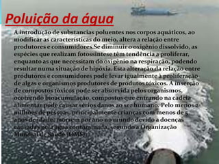Poluição da água
A introdução de substancias poluentes nos corpos aquáticos, ao
modificar as características do meio, altera a relação entre
produtores e consumidores.Se diminuir o oxigênio dissolvido, as
espécies que realizam fotossintese têm tendência a proliferar,
enquanto as que necessitam do oxigênio na respiração, podendo
resultar numa situação de hipóxia. Esta alteração da relação entre
produtores e consumidores pode levar igualmente à proliferação
de algas e organismos produtores de produtos tóxicos. A inserção
de compostos tóxicos pode ser absorvida pelos organismos,
ocorrendo bioacumulação, compostos que entrando na cadeia
alimentar pode causar sérios danos ao ser humano. Pelo menos 2
milhões de pessoas, principalmente crianças com menos de 5
anos de idade, morrem por ano no mundo devido a doenças
causadas pela água contaminada, segundo a Organização
Mundial de Saúde (OMS).
 