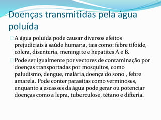 Doenças transmitidas pela água
poluída
A água poluída pode causar diversos efeitos
prejudiciais à saúde humana, tais como: febre tifóide,
cólera, disenteria, meningite e hepatites A e B.
Pode ser igualmente por vectores de contaminação por
doenças transportadas por mosquitos, como
paludismo, dengue, malária,doença do sono , febre
amarela. Pode conter parasitas como verminoses,
enquanto a escasses da água pode gerar ou potenciar
doenças como a lepra, tuberculose, tétano e difteria.
 