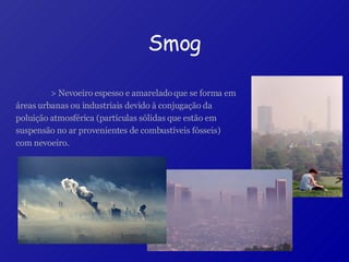Smog > Nevoeiro espesso e amarelado que se forma em áreas urbanas ou industriais devido à conjugação da poluição atmosférica (partículas sólidas que estão em suspensão no ar provenientes de combustíveis fósseis) com nevoeiro.   