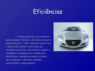> Temos pena que os incentivos para veículos híbridos e de baixo consumo (abaixo dos 6 L / 100 e reduzido para 5 em 2 anos) não existam na Europa (ao contrário dos EUA), pois decerto dariam a vantagem competitiva em relação aos tradicionais. Assistimos ainda à cultura dos “aceleras” e não dos cidadãos conscientes e responsáveis.   Eficiências 