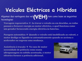 Veículos Eléctricos a Híbridos (VEH)   Algumas das vantagens dos veículos híbridos tem como base as seguintes tecnologias: Travagem regenerativa     Ao travar o veículo ou em descidas, as rodas passam a fornecer energia ao motor eléctrico, o qual funciona como um gerador fornecendo energia eléctrica às baterias. Paragem automática     Quando o veículo está imobilizado ao ralenti, o motor desliga-se ligando-se automaticamente quando se acciona o acelerador ou engrena uma mudança. Assistência à tracção     No caso de maior necessidade de potência como numa ultrapassagem ou subida acentuada, o motor eléctrico fornece a potência adicional. 