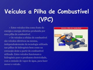 Veículos a Pilha de Combustível (VPC)   > Estes veículos têm como fonte de energia a energia eléctrica produzida por uma pilha de combustível. > Os veículos a células de combustível são veículos eléctricos na mesma, independentemente da tecnologia utilizada nas pilhas de hidrogénio bem como na extracção deste a partir do combustível utilizado. Estes veículos funcionam a hidrogénio puro e produzem electricidade, com a emissão de vapor de água, para fazer mover o veículo. 