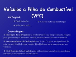 Veículos a Pilha de Combustível (VPC)   Vantagens: Desvantagens:    Poluição local 0;    Redução do ruído;    Menores custos de manutenção.    Produção de hidrogénio:  os combustíveis fósseis não podem ser a solução e para que as energias renováveis o sejam, necessitamos de mais investimentos;    Armazenamento do hidrogénio:  os – 250º C a que o hidrogénio tem de estar para ser líquido levanta grandes dificuldades no seu armazenamento nos veículos;    Distribuição do hidrogénio:  não há bombas de hidrogénio em quantidade suficiente, nem sequer um conceito ainda. 