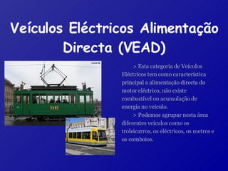 Veículos Eléctricos Alimentação Directa (VEAD) > Esta categoria de Veículos Eléctricos tem como característica principal a alimentação directa do motor eléctrico, não existe combustível ou acumulação de energia no veículo. > Podemos agrupar nesta área diferentes veículos como os troleicarros, os eléctricos, os metros e os comboios. 