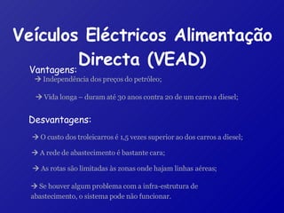 Veículos Eléctricos Alimentação Directa (VEAD) Desvantagens:    O custo dos troleicarros é 1,5 vezes superior ao dos carros a diesel;     A rede de abastecimento é bastante cara;    As rotas são limitadas às zonas onde hajam linhas aéreas;    Se houver algum problema com a infra-estrutura de abastecimento, o sistema pode não funcionar.     Independência dos preços do petróleo;    Vida longa – duram até 30 anos contra 20 de um carro a diesel; Vantagens: 