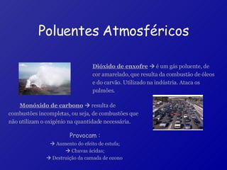 Monóxido de carbono     resulta de combustões incompletas, ou seja, de combustões que não utilizam o oxigénio na quantidade necessária.   Poluentes Atmosféricos Dióxido de enxofre     é um gás poluente, de cor amarelado, que resulta da combustão de óleos e do carvão. Utilizado na indústria. Ataca os pulmões.  Provocam :    Aumento do efeito de estufa;    Chuvas ácidas;    Destruição da camada de ozono  