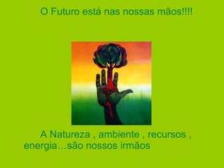 O Futuro está nas nossas mãos!!!!
A Natureza , ambiente , recursos ,
energia…são nossos irmãos
 