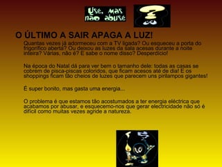 O ÚLTIMO A SAIR APAGA A LUZ!
Quantas vezes já adormeceu com a TV ligada? Ou esqueceu a porta do
frigorífico aberta? Ou deixou as luzes da sala acesas durante a noite
inteira? Várias, não é? E sabe o nome disso? Desperdício!
Na época do Natal dá para ver bem o tamanho dele: todas as casas se
cobrem de pisca-piscas coloridos, que ficam acesos até de dia! E os
shoppings ficam tão cheios de luzes que parecem uns pirilampos gigantes!
É super bonito, mas gasta uma energia...
O problema é que estamos tão acostumados a ter energia eléctrica que
acabamos por abusar, e esquecemo-nos que gerar electricidade não só é
difícil como muitas vezes agride a natureza.
 