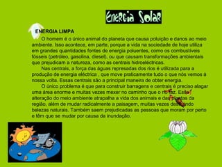 ENERGIA LIMPA
O homem é o único animal do planeta que causa poluição e danos ao meio
ambiente. Isso acontece, em parte, porque a vida na sociedade de hoje utiliza
em grandes quantidades fontes de energia poluentes, como os combustíveis
fósseis (petróleo, gasolina, diesel), ou que causam transformações ambientais
que prejudicam a natureza, como as centrais hidroeléctricas.
Nas centrais, a força das águas represadas dos rios é utilizada para a
produção de energia eléctrica , que move praticamente tudo o que nós vemos à
nossa volta. Essas centrais são a principal maneira de obter energia.
O único problema é que para construir barragens e centrais é preciso alagar
uma área enorme e muitas vezes mexer no caminho que o rio faz. Essa
alteração do meio ambiente atrapalha a vida dos animais e das plantas da
região, além de mudar radicalmente a paisagem, muitas vezes destruindo
belezas naturais. Também saem prejudicadas as pessoas que moram por perto
e têm que se mudar por causa da inundação.
 