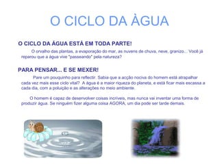 O CICLO DA ÀGUA
O CICLO DA ÁGUA ESTÁ EM TODA PARTE!
O orvalho das plantas, a evaporação do mar, as nuvens de chuva, neve, granizo... Você já
reparou que a água vive "passeando" pela natureza?
PARA PENSAR... E SE MEXER!
Pare um pouquinho para reflectir. Sabia que a acção nociva do homem está atrapalhar
cada vez mais esse ciclo vital? A água é a maior riqueza do planeta, e está ficar mais escassa a
cada dia, com a poluição e as alterações no meio ambiente.
O homem é capaz de desenvolver coisas incríveis, mas nunca vai inventar uma forma de
produzir água. Se ninguém fizer alguma coisa AGORA, um dia pode ser tarde demais.
 